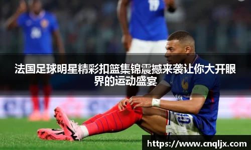 法国足球明星精彩扣篮集锦震撼来袭让你大开眼界的运动盛宴